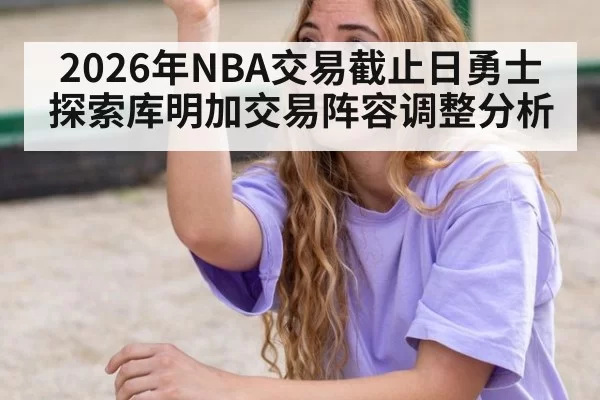 2026年NBA交易截止日勇士探索库明加交易阵容调整分析